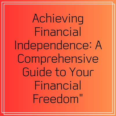 Achieving Financial Independence: A Comprehensive Guide to Your Financial Freedom”